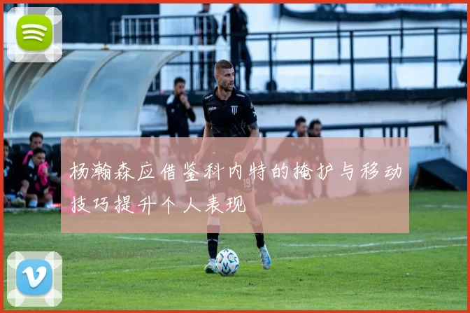 杨瀚森应借鉴科内特的掩护与移动技巧提升个人表现