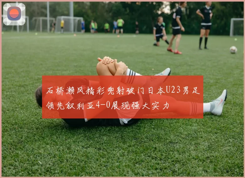 石桥濑风精彩兜射破门日本U23男足领先叙利亚4-0展现强大实力