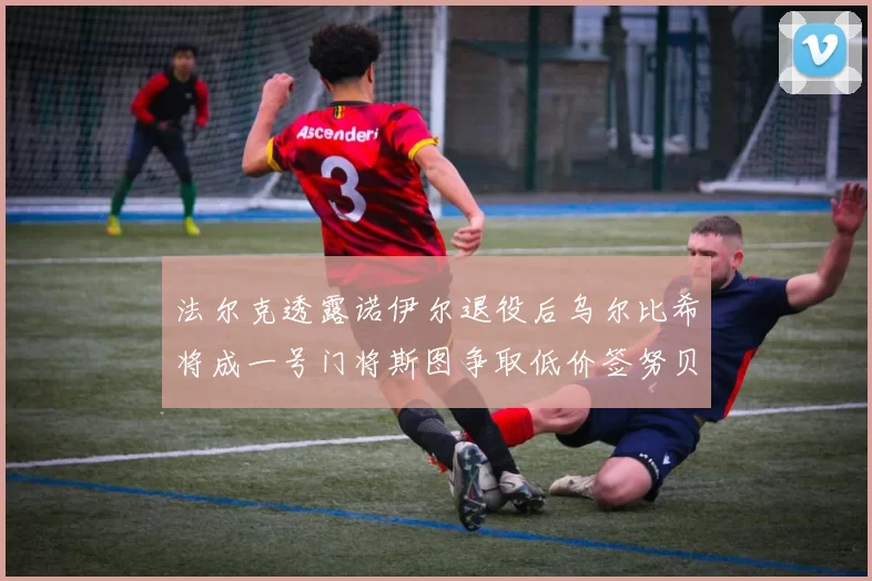 法尔克透露诺伊尔退役后乌尔比希将成一号门将斯图争取低价签努贝尔