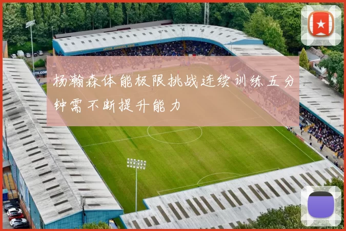 杨瀚森体能极限挑战连续训练五分钟需不断提升能力