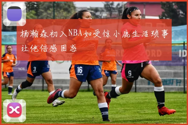 杨瀚森初入NBA如受惊小鹿生活琐事让他倍感困惑