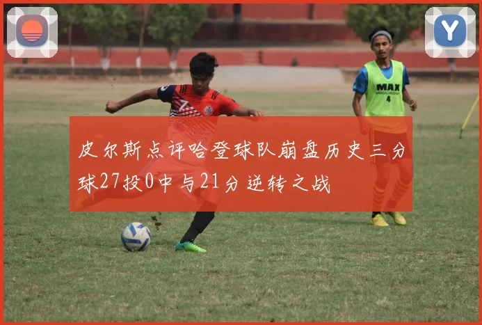 皮尔斯点评哈登球队崩盘历史三分球27投0中与21分逆转之战
