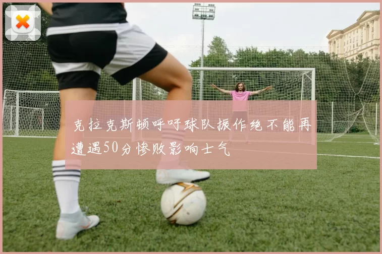 克拉克斯顿呼吁球队振作绝不能再遭遇50分惨败影响士气